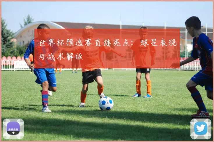 世界杯预选赛直播亮点：球星表现与战术解读