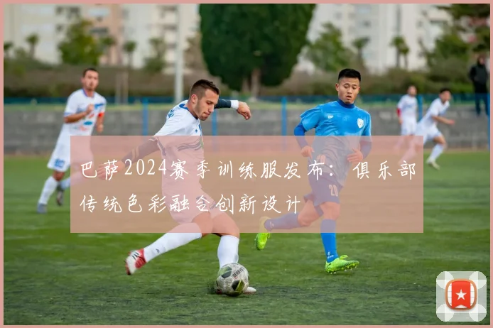 巴萨2024赛季训练服发布:俱乐部传统色彩融合创新设计