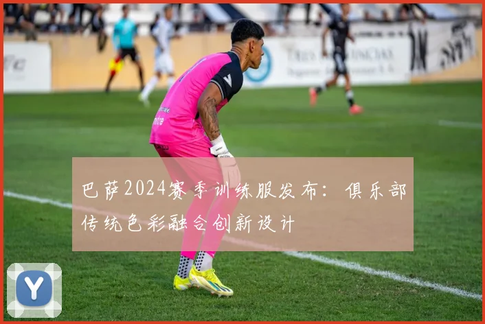 巴萨2024赛季训练服发布:俱乐部传统色彩融合创新设计