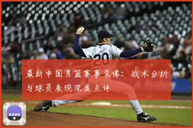 最新中国男篮赛事录像：战术分析与球员表现深度点评