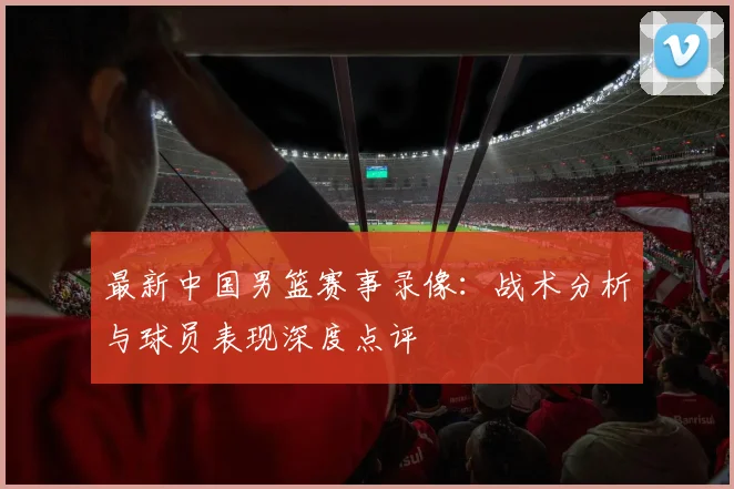 最新中国男篮赛事录像：战术分析与球员表现深度点评
