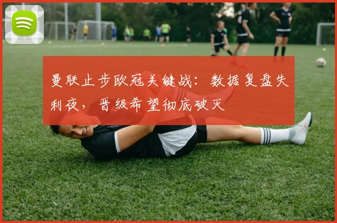 曼联止步欧冠关键战:数据复盘失利夜,晋级希望彻底破灭