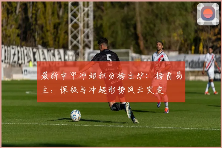 最新中甲冲超积分榜出炉：榜首易主，保级与冲超形势风云突变