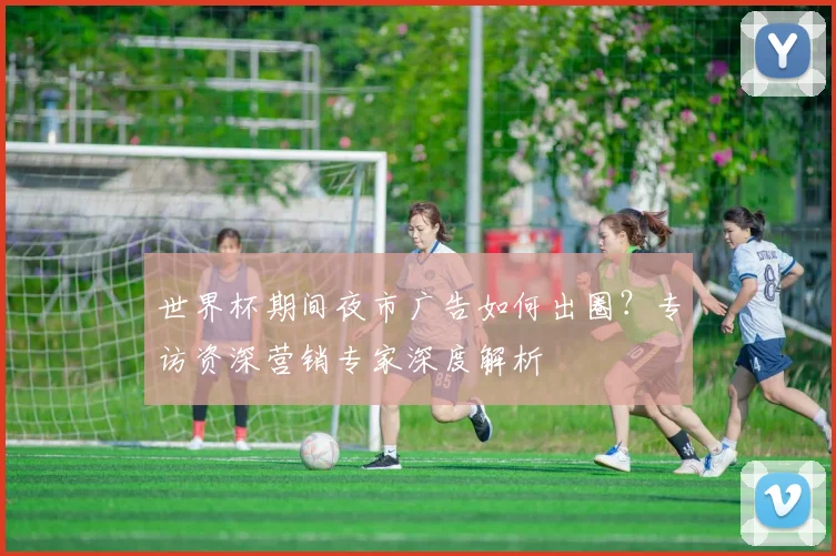 世界杯期间夜市广告如何出圈？专访资深营销专家深度解析