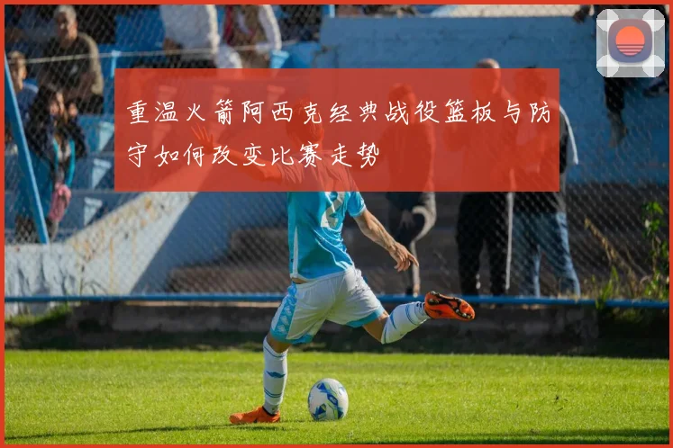 重温火箭阿西克经典战役篮板与防守如何改变比赛走势