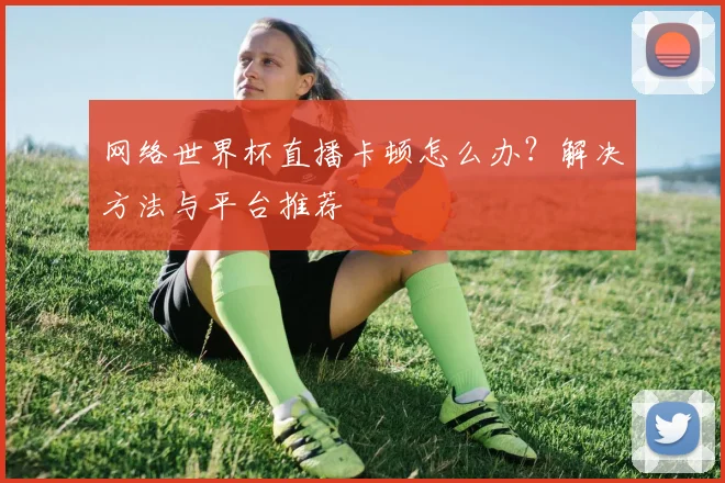 网络世界杯直播卡顿怎么办？解决方法与平台推荐