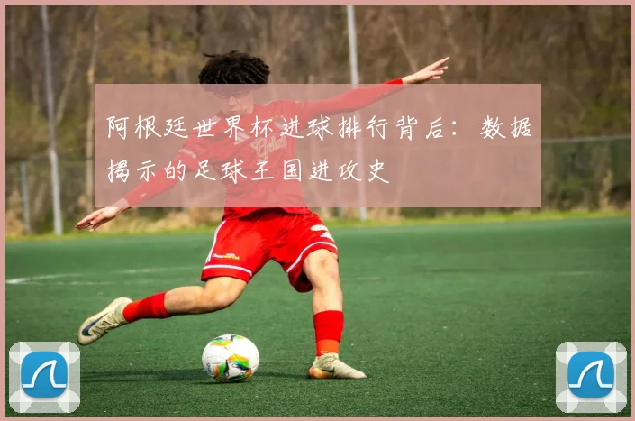 阿根廷世界杯进球排行背后：数据揭示的足球王国进攻史