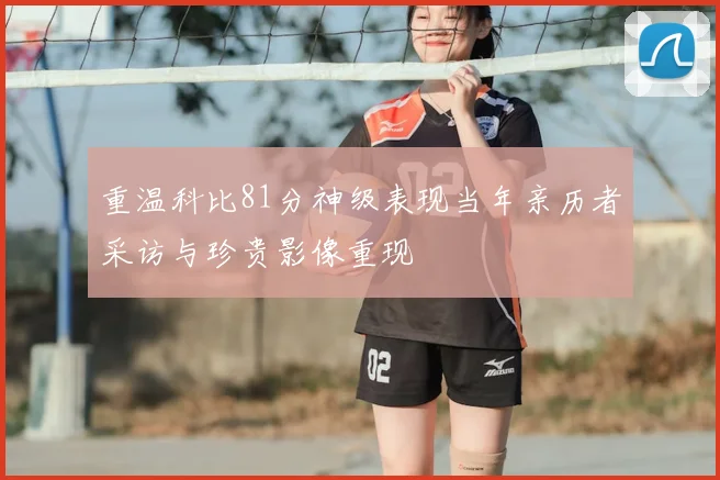 重温科比81分神级表现当年亲历者采访与珍贵影像重现