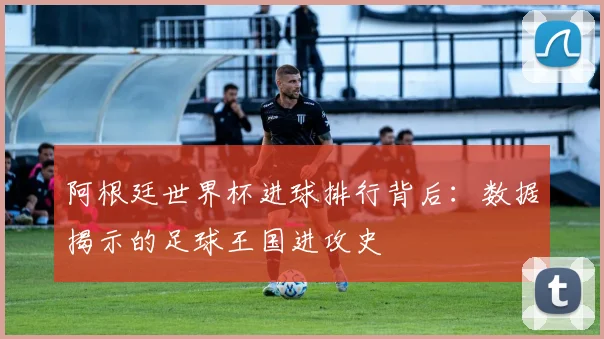 阿根廷世界杯进球排行背后：数据揭示的足球王国进攻史
