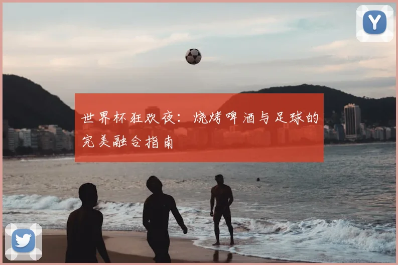 世界杯狂欢夜：烧烤啤酒与足球的完美融合指南