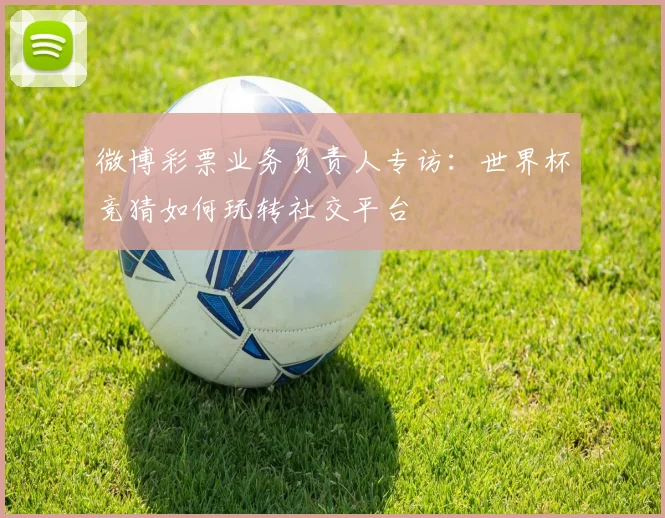 微博彩票业务负责人专访:世界杯竞猜如何玩转社交平台
