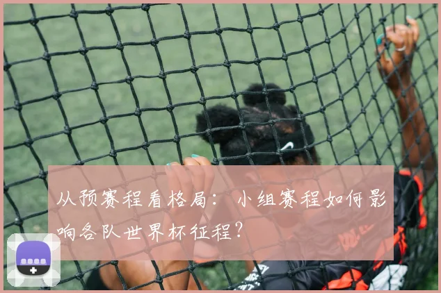 从预赛程看格局：小组赛程如何影响各队世界杯征程？