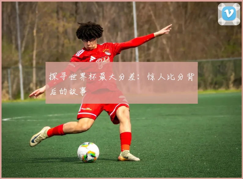 探寻世界杯最大分差:惊人比分背后的故事