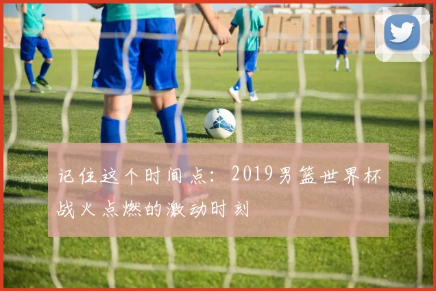 记住这个时间点：2019男篮世界杯战火点燃的激动时刻