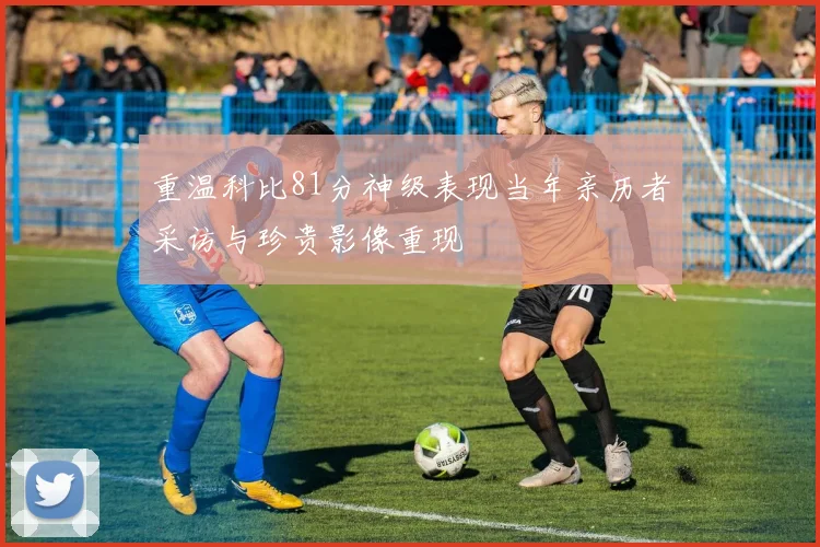 重温科比81分神级表现当年亲历者采访与珍贵影像重现