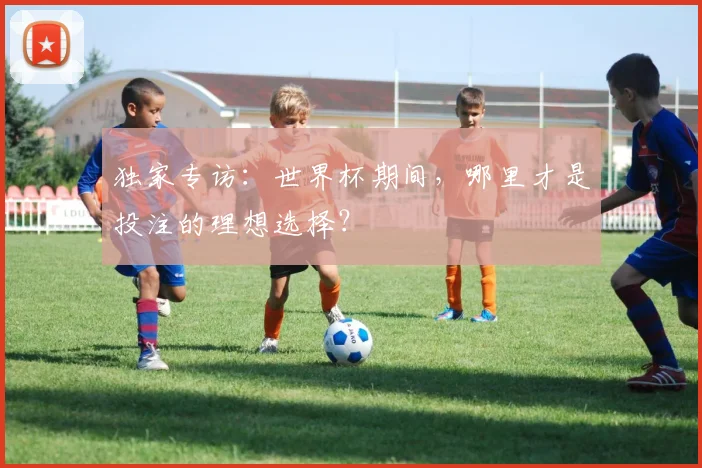 独家专访：世界杯期间，哪里才是投注的理想选择？