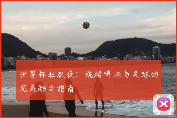 世界杯狂欢夜:烧烤啤酒与足球的完美融合指南