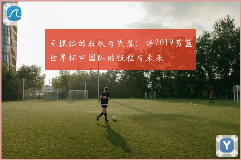 五棵松的狂欢与失落：评2019男篮世界杯中国队的征程与未来